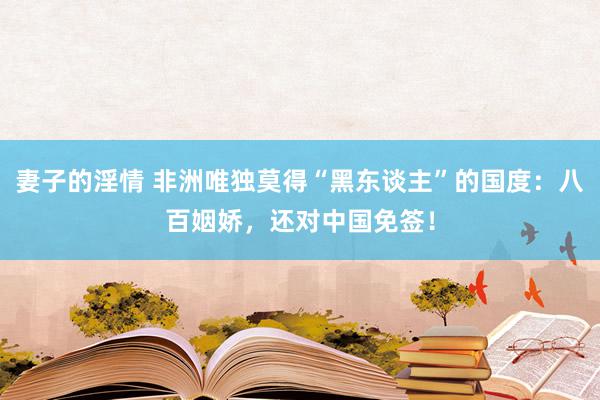 妻子的淫情 非洲唯独莫得“黑东谈主”的国度：八百姻娇，还对中国免签！