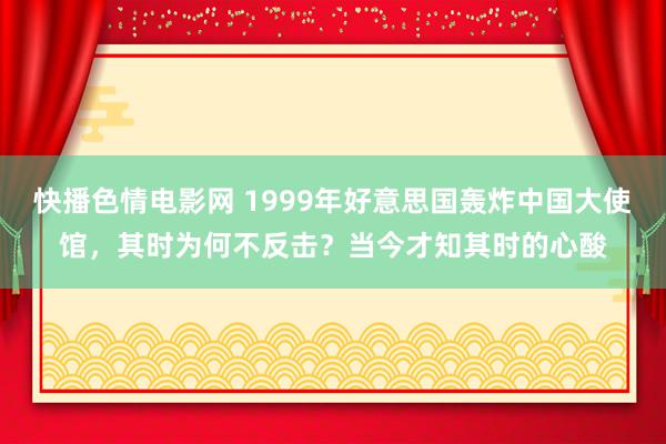 快播色情电影网 1999年好意思国轰炸中国大使馆，其时为何不反击？当今才知其时的心酸