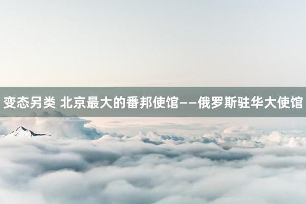 变态另类 北京最大的番邦使馆——俄罗斯驻华大使馆