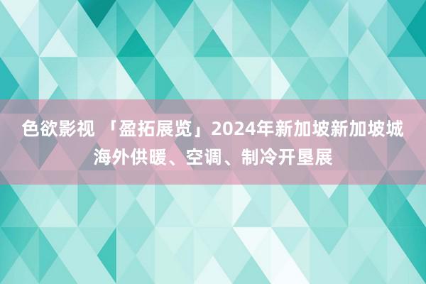 色欲影视 「盈拓展览」2024年新加坡新加坡城海外供暖、空调、制冷开垦展