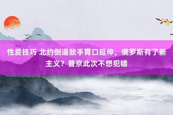 性爱技巧 北约倒逼敌手胃口延伸，俄罗斯有了新主义？普京此次不想犯错