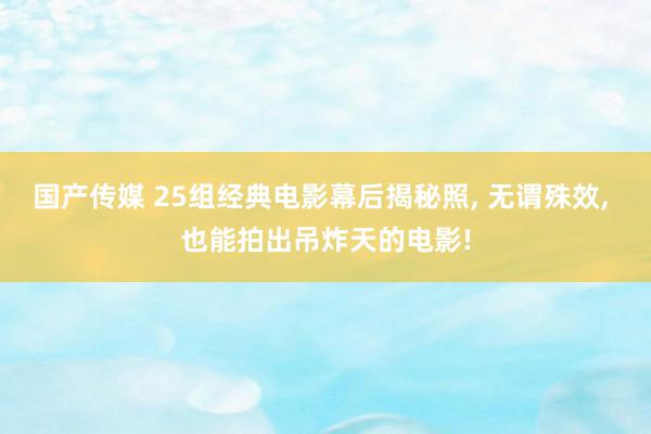 国产传媒 25组经典电影幕后揭秘照, 无谓殊效, 也能拍出吊炸天的电影!