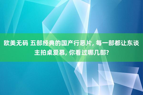 欧美无码 五部经典的国产行恶片, 每一部都让东谈主拍桌爱慕, 你看过哪几部?