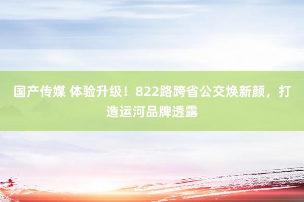 国产传媒 体验升级！822路跨省公交焕新颜，打造运河品牌透露