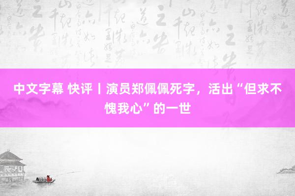 中文字幕 快评丨演员郑佩佩死字，活出“但求不愧我心”的一世