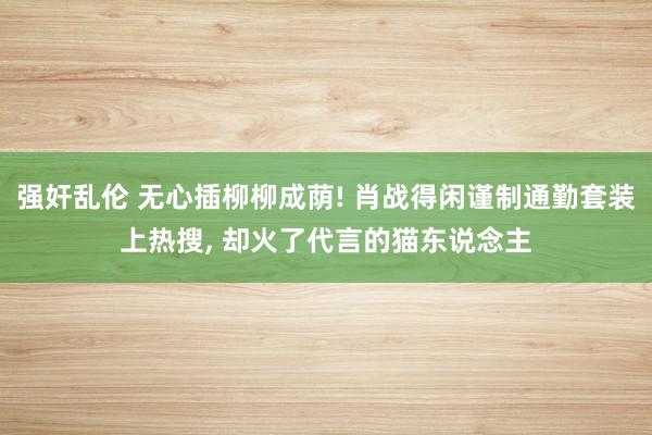 强奸乱伦 无心插柳柳成荫! 肖战得闲谨制通勤套装上热搜, 却火了代言的猫东说念主