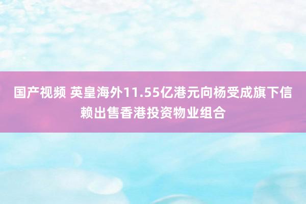 国产视频 英皇海外11.55亿港元向杨受成旗下信赖出售香港投资物业组合