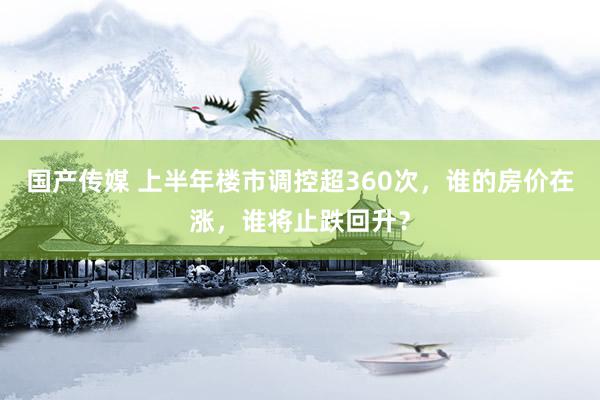 国产传媒 上半年楼市调控超360次，谁的房价在涨，谁将止跌回升？