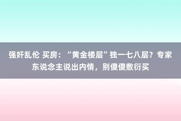 强奸乱伦 买房：“黄金楼层”独一七八层？专家东说念主说出内情，别傻傻敷衍买