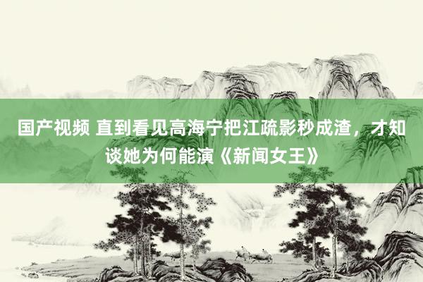 国产视频 直到看见高海宁把江疏影秒成渣，才知谈她为何能演《新闻女王》