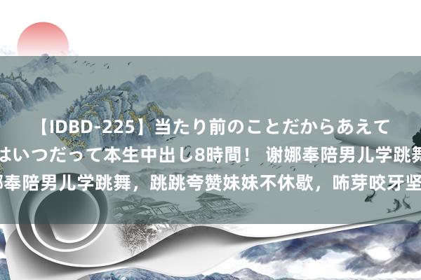 【IDBD-225】当たり前のことだからあえて言わなかったけど…IPはいつだって本生中出し8時間！ 谢娜奉陪男儿学跳舞，跳跳夸赞妹妹不休歇，咘芽咬牙坚抓展现意识