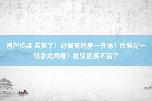 国产传媒 笑死了！好闺蜜塌房一齐塌！险些是一双卧龙凤雏！批驳区笑不活了