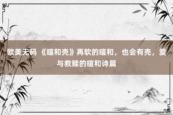 欧美无码 《暄和壳》再软的暄和，也会有壳，爱与救赎的暄和诗篇