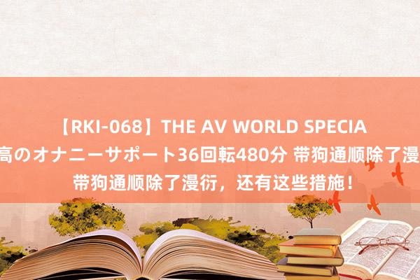 【RKI-068】THE AV WORLD SPECIAL あなただけに 最高のオナニーサポート36回転480分 带狗通顺除了漫衍，还有这些措施！