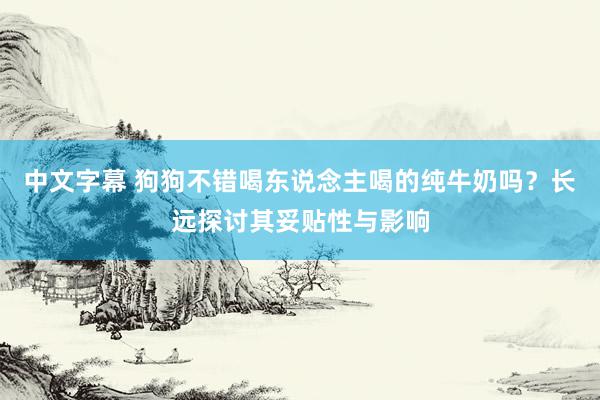 中文字幕 狗狗不错喝东说念主喝的纯牛奶吗？长远探讨其妥贴性与影响