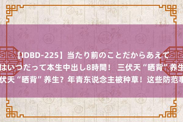 【IDBD-225】当たり前のことだからあえて言わなかったけど…IPはいつだって本生中出し8時間！ 三伏天“晒背”养生？年青东说念主被种草！这些防范事项要了解