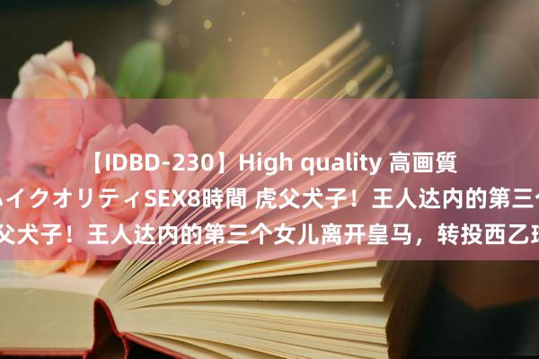 【IDBD-230】High quality 高画質で魅せます！究極のIP女優ハイクオリティSEX8時間 虎父犬子！王人达内的第三个女儿离开皇马，转投西乙球队