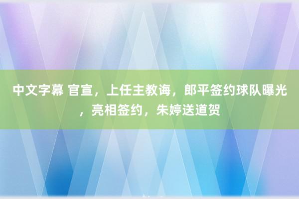 中文字幕 官宣，上任主教诲，郎平签约球队曝光，亮相签约，朱婷送道贺