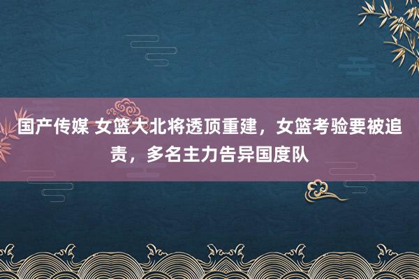 国产传媒 女篮大北将透顶重建，女篮考验要被追责，多名主力告异国度队