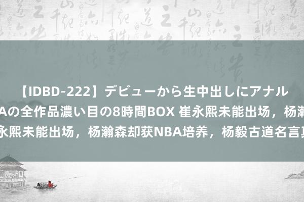 【IDBD-222】デビューから生中出しにアナルまで！最強の芸能人AYAの全作品濃い目の8時間BOX 崔永熙未能出场，杨瀚森却获NBA培养，杨毅古道名言真没错！