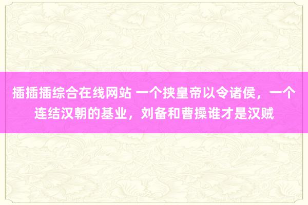 插插插综合在线网站 一个挟皇帝以令诸侯，一个连结汉朝的基业，刘备和曹操谁才是汉贼