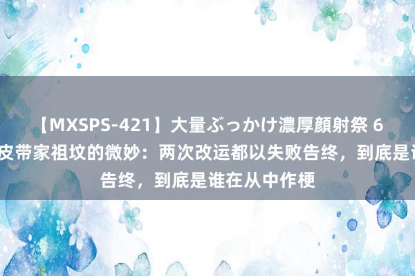 【MXSPS-421】大量ぶっかけ濃厚顔射祭 60人5時間 许皮带家祖坟的微妙：两次改运都以失败告终，到底是谁在从中作梗