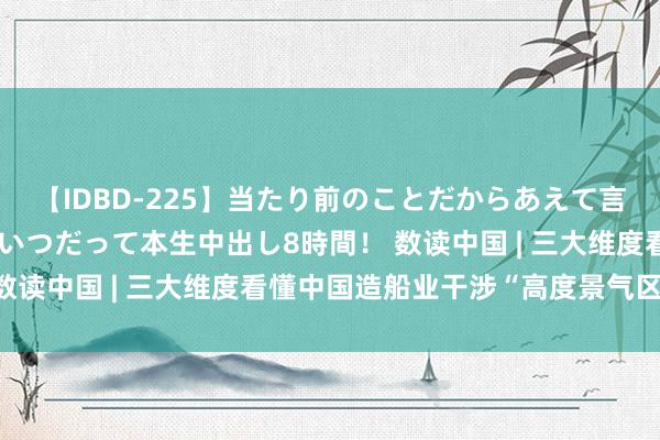 【IDBD-225】当たり前のことだからあえて言わなかったけど…IPはいつだって本生中出し8時間！ 数读中国 | 三大维度看懂中国造船业干涉“高度景气区间”