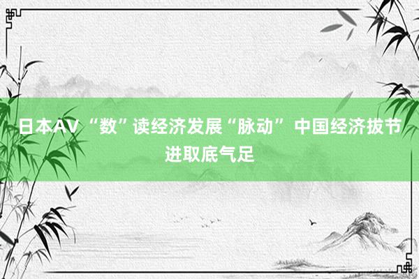 日本AV “数”读经济发展“脉动” 中国经济拔节进取底气足