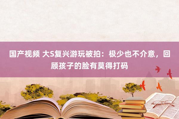 国产视频 大S复兴游玩被拍：极少也不介意，回顾孩子的脸有莫得打码