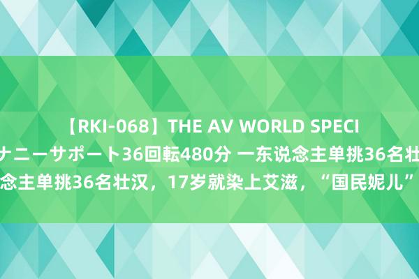 【RKI-068】THE AV WORLD SPECIAL あなただけに 最高のオナニーサポート36回転480分 一东说念主单挑36名壮汉，17岁就染上艾滋，“国民妮儿”的粗犷情史