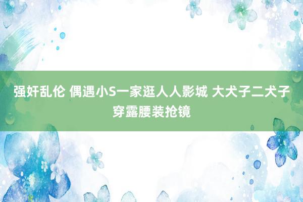 强奸乱伦 偶遇小S一家逛人人影城 大犬子二犬子穿露腰装抢镜