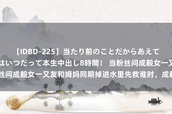 【IDBD-225】当たり前のことだからあえて言わなかったけど…IPはいつだって本生中出し8時間！ 当粉丝问成毅女一又友和姆妈同期掉进水里先救谁时，成毅一句话化解