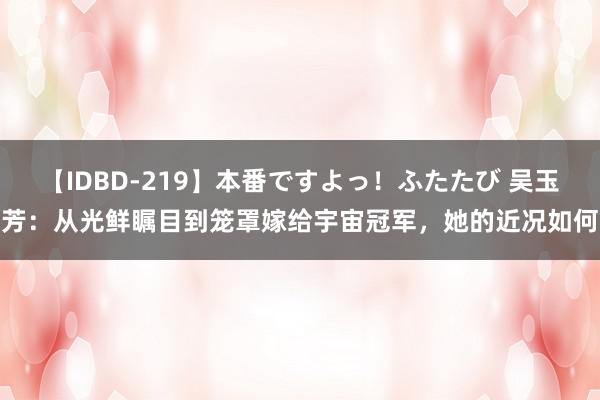 【IDBD-219】本番ですよっ！ふたたび 吴玉芳：从光鲜瞩目到笼罩嫁给宇宙冠军，她的近况如何