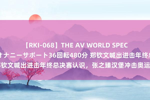 【RKI-068】THE AV WORLD SPECIAL あなただけに 最高のオナニーサポート36回転480分 郑钦文喊出进击年终总决赛认识，张之臻汉堡冲击奥运混双经历