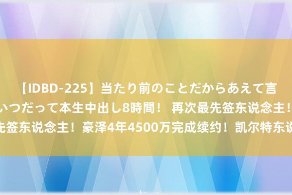 【IDBD-225】当たり前のことだからあえて言わなかったけど…IPはいつだって本生中出し8時間！ 再次最先签东说念主！豪泽4年4500万完成续约！凯尔特东说念主牛啊！