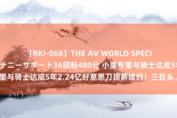 【RKI-068】THE AV WORLD SPECIAL あなただけに 最高のオナニーサポート36回転480分 小莫布里与骑士达成5年2.24亿好意思刀顶薪续约！三巨头，认真修复！