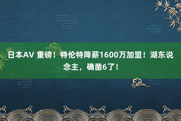 日本AV 重磅！特伦特降薪1600万加盟！湖东说念主，确凿6了！