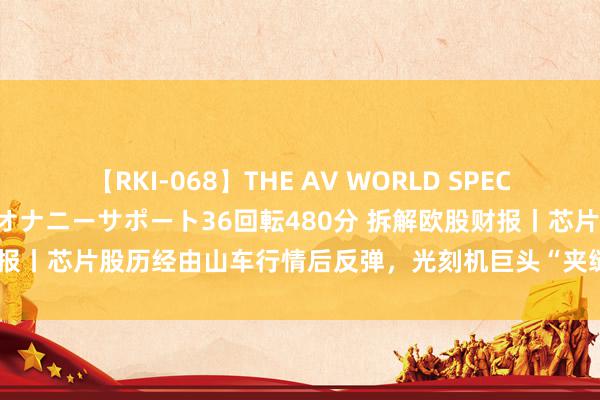 【RKI-068】THE AV WORLD SPECIAL あなただけに 最高のオナニーサポート36回転480分 拆解欧股财报丨芯片股历经由山车行情后反弹，光刻机巨头“夹缝糊口”引市集担忧