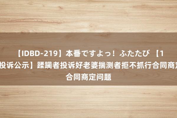 【IDBD-219】本番ですよっ！ふたたび 【12315投诉公示】蹂躏者投诉好老婆揣测者拒不抓行合同商定问题