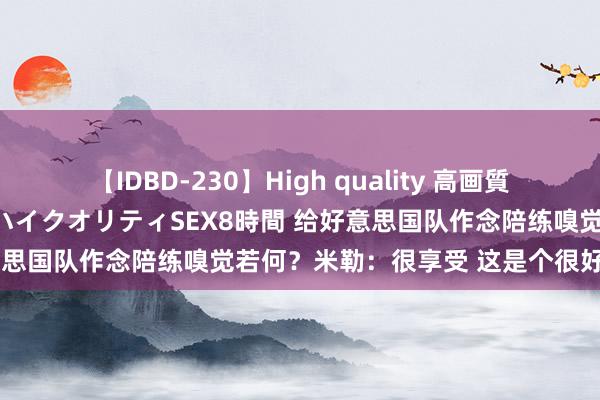 【IDBD-230】High quality 高画質で魅せます！究極のIP女優ハイクオリティSEX8時間 给好意思国队作念陪练嗅觉若何？米勒：很享受 这是个很好的契机