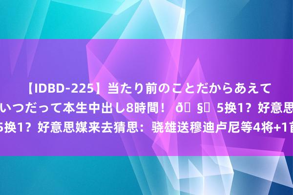 【IDBD-225】当たり前のことだからあえて言わなかったけど…IPはいつだって本生中出し8時間！ 🧐5换1？好意思媒来去猜思：骁雄送穆迪卢尼等4将+1首瓜代A-西蒙斯