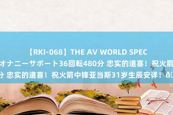 【RKI-068】THE AV WORLD SPECIAL あなただけに 最高のオナニーサポート36回転480分 忠实的道喜！祝火箭中锋亚当斯31岁生辰安详！🎂