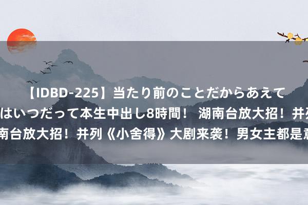 【IDBD-225】当たり前のことだからあえて言わなかったけど…IPはいつだって本生中出し8時間！ 湖南台放大招！并列《小舍得》大剧来袭！男女主都是意志老戏骨