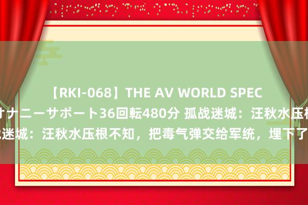 【RKI-068】THE AV WORLD SPECIAL あなただけに 最高のオナニーサポート36回転480分 孤战迷城：汪秋水压根不知，把毒气弹交给军统，埋下了怎样的祸端