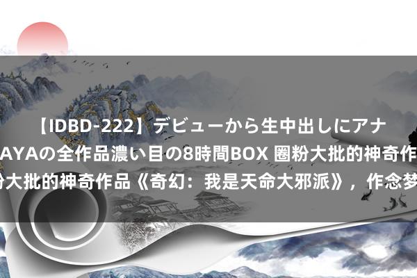 【IDBD-222】デビューから生中出しにアナルまで！最強の芸能人AYAの全作品濃い目の8時間BOX 圈粉大批的神奇作品《奇幻：我是天命大邪派》，作念梦都在等更新