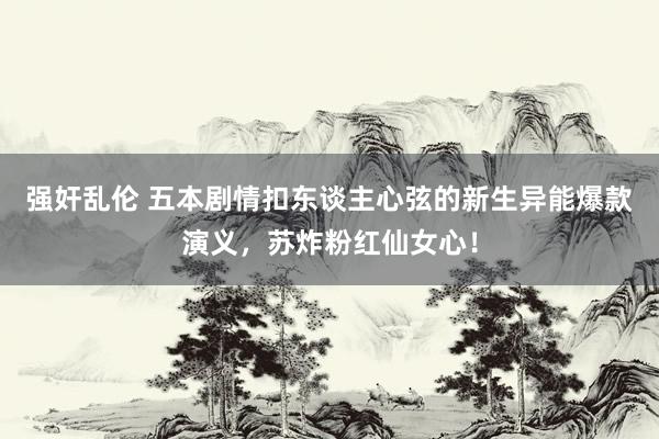 强奸乱伦 五本剧情扣东谈主心弦的新生异能爆款演义，苏炸粉红仙女心！