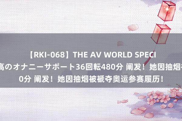 【RKI-068】THE AV WORLD SPECIAL あなただけに 最高のオナニーサポート36回転480分 阐发！她因抽烟被褫夺奥运参赛履历！