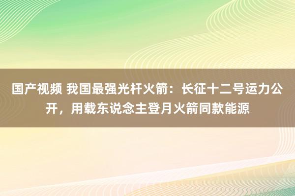 国产视频 我国最强光杆火箭：长征十二号运力公开，用载东说念主登月火箭同款能源