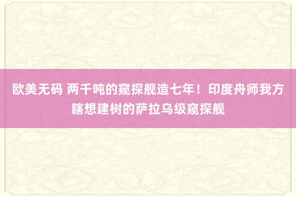 欧美无码 两千吨的窥探舰造七年！印度舟师我方瞎想建树的萨拉乌级窥探舰