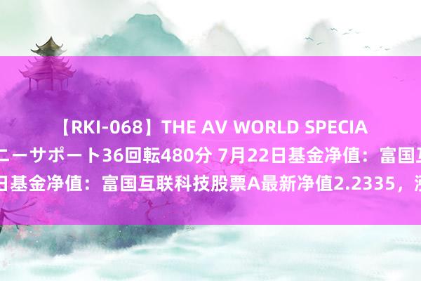 【RKI-068】THE AV WORLD SPECIAL あなただけに 最高のオナニーサポート36回転480分 7月22日基金净值：富国互联科技股票A最新净值2.2335，涨0.06%